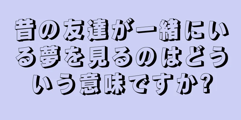 昔の友達が一緒にいる夢を見るのはどういう意味ですか?