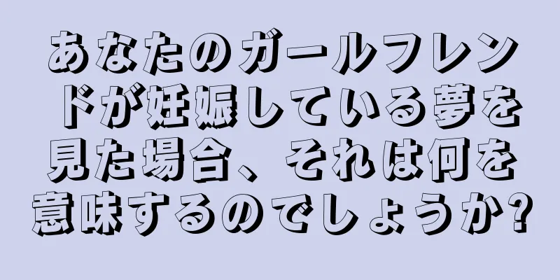 あなたのガールフレンドが妊娠している夢を見た場合、それは何を意味するのでしょうか?