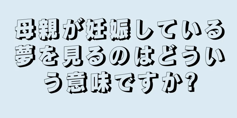 母親が妊娠している夢を見るのはどういう意味ですか?