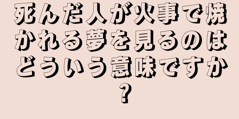 死んだ人が火事で焼かれる夢を見るのはどういう意味ですか？