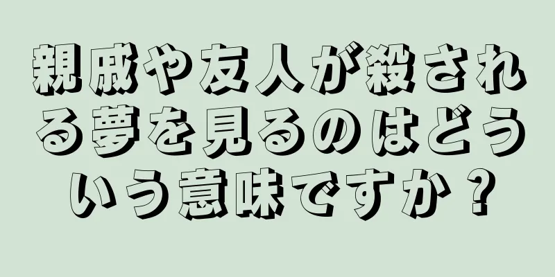 親戚や友人が殺される夢を見るのはどういう意味ですか？