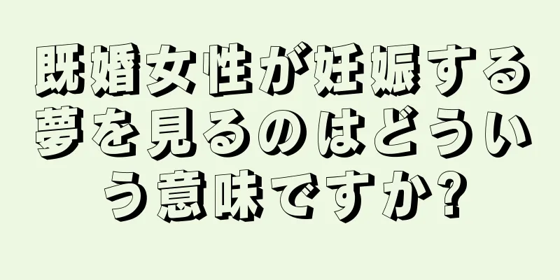 既婚女性が妊娠する夢を見るのはどういう意味ですか?