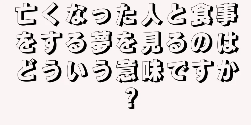 亡くなった人と食事をする夢を見るのはどういう意味ですか？
