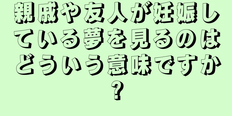 親戚や友人が妊娠している夢を見るのはどういう意味ですか?