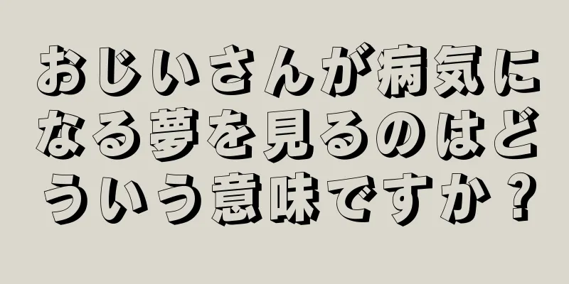 おじいさんが病気になる夢を見るのはどういう意味ですか？