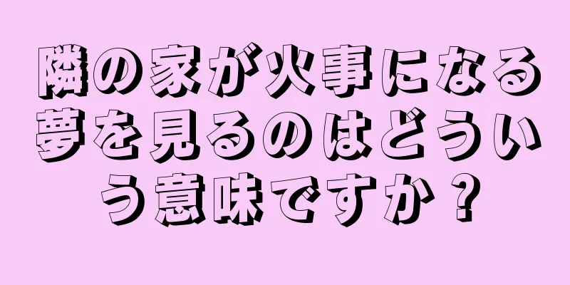 隣の家が火事になる夢を見るのはどういう意味ですか？