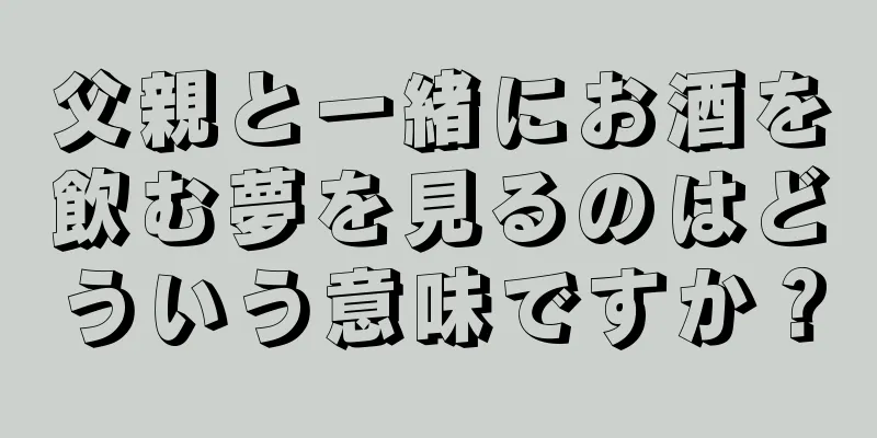 父親と一緒にお酒を飲む夢を見るのはどういう意味ですか？