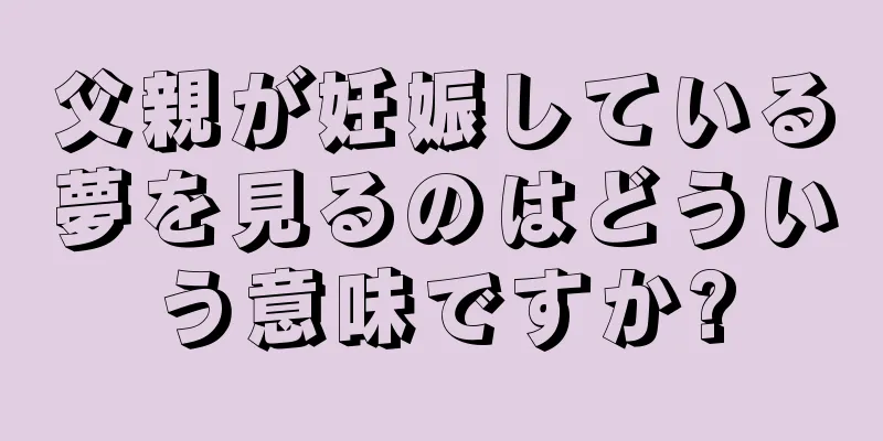 父親が妊娠している夢を見るのはどういう意味ですか?