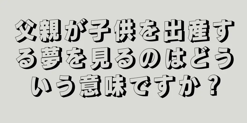 父親が子供を出産する夢を見るのはどういう意味ですか？