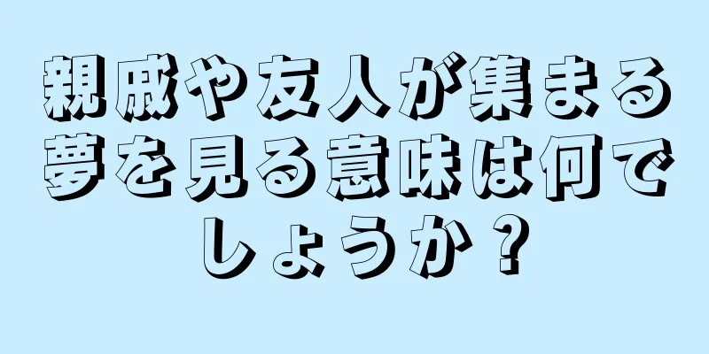 親戚や友人が集まる夢を見る意味は何でしょうか？
