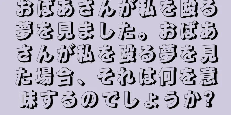 おばあさんが私を殴る夢を見ました。おばあさんが私を殴る夢を見た場合、それは何を意味するのでしょうか?