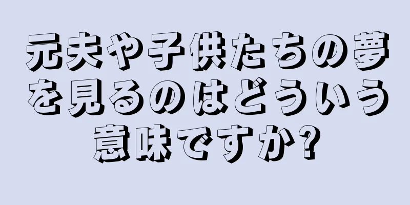 元夫や子供たちの夢を見るのはどういう意味ですか?