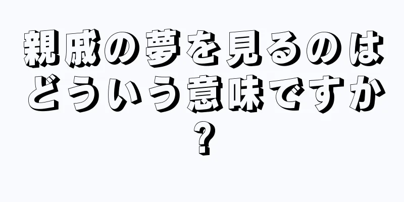 親戚の夢を見るのはどういう意味ですか?