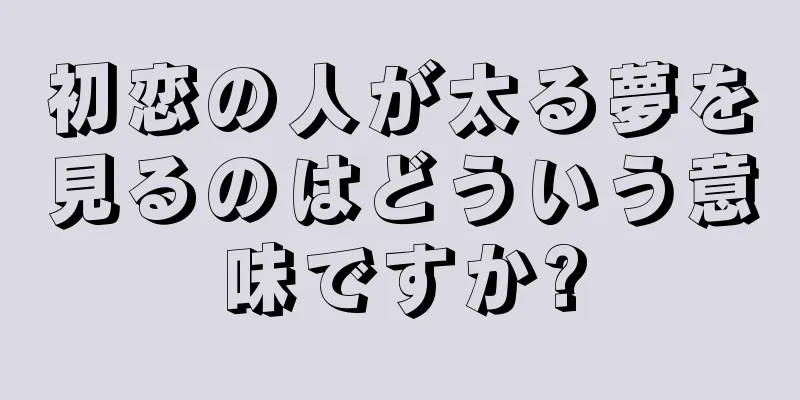 初恋の人が太る夢を見るのはどういう意味ですか?