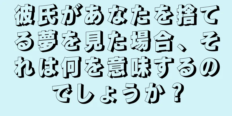彼氏があなたを捨てる夢を見た場合、それは何を意味するのでしょうか？