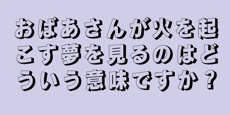 おばあさんが火を起こす夢を見るのはどういう意味ですか？