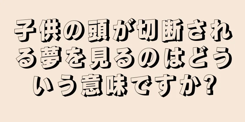 子供の頭が切断される夢を見るのはどういう意味ですか?