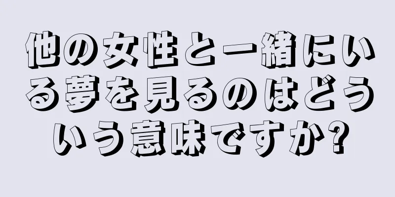 他の女性と一緒にいる夢を見るのはどういう意味ですか?