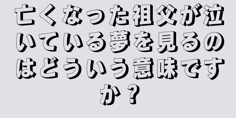 亡くなった祖父が泣いている夢を見るのはどういう意味ですか？