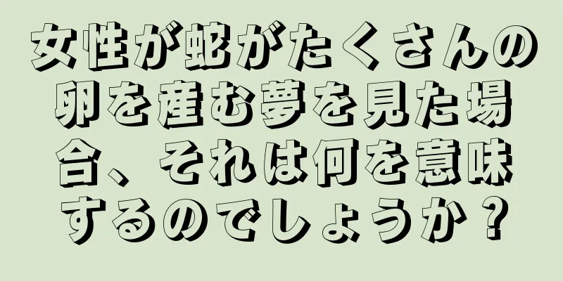 女性が蛇がたくさんの卵を産む夢を見た場合、それは何を意味するのでしょうか？