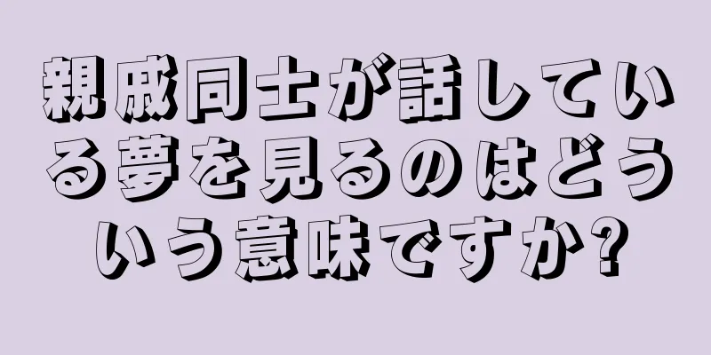親戚同士が話している夢を見るのはどういう意味ですか?