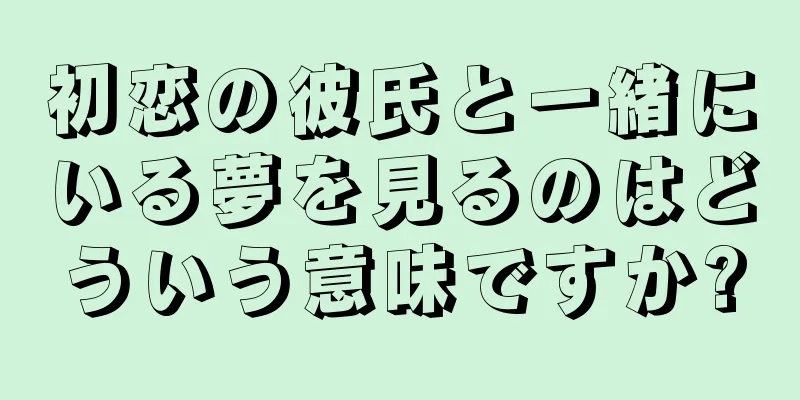 初恋の彼氏と一緒にいる夢を見るのはどういう意味ですか?