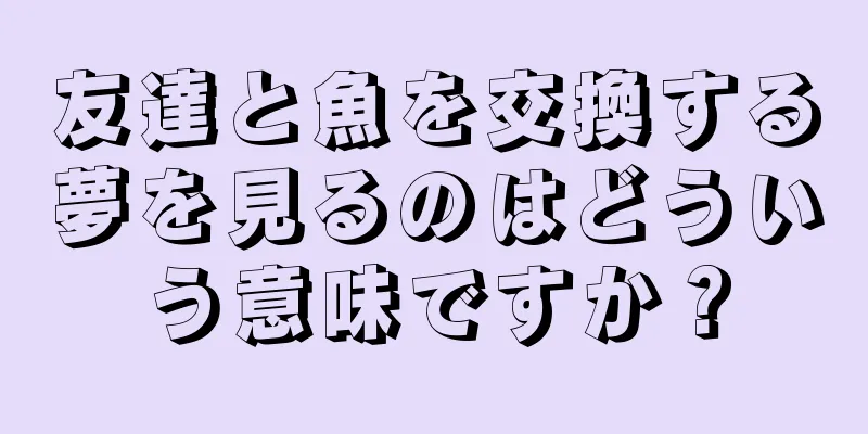 友達と魚を交換する夢を見るのはどういう意味ですか？