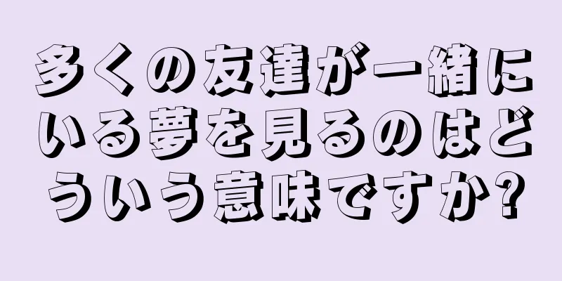 多くの友達が一緒にいる夢を見るのはどういう意味ですか?