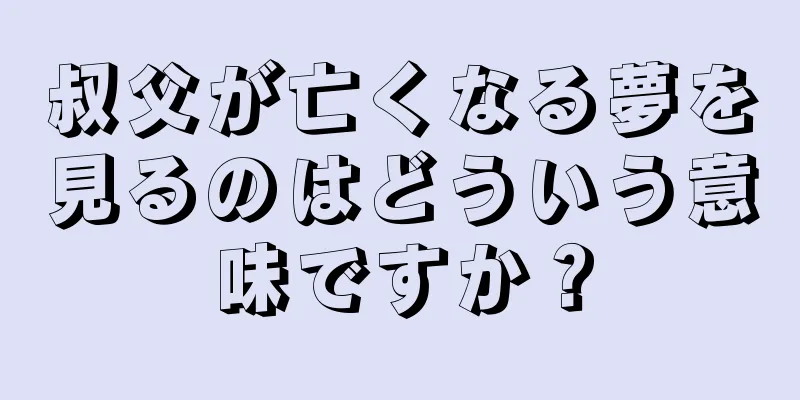 叔父が亡くなる夢を見るのはどういう意味ですか？