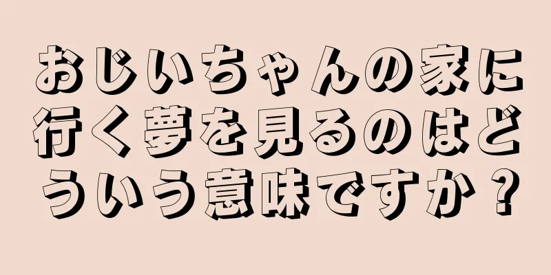 おじいちゃんの家に行く夢を見るのはどういう意味ですか？