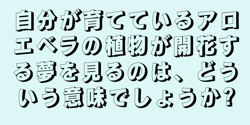 自分が育てているアロエベラの植物が開花する夢を見るのは、どういう意味でしょうか?