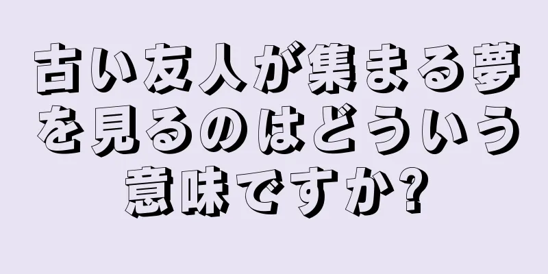 古い友人が集まる夢を見るのはどういう意味ですか?