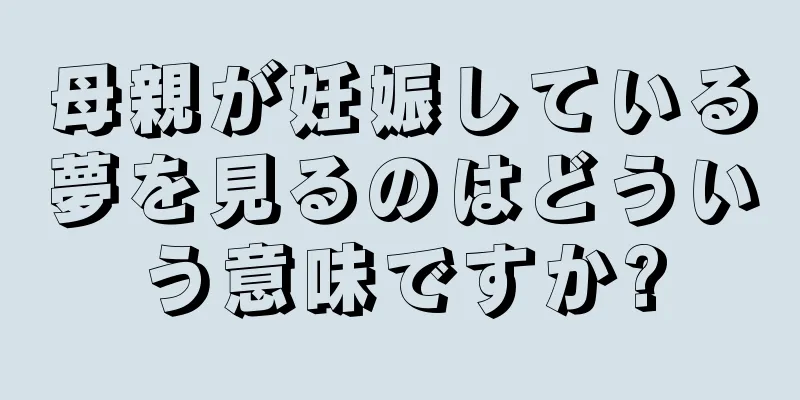 母親が妊娠している夢を見るのはどういう意味ですか?