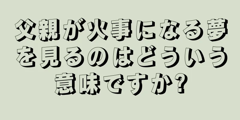 父親が火事になる夢を見るのはどういう意味ですか?