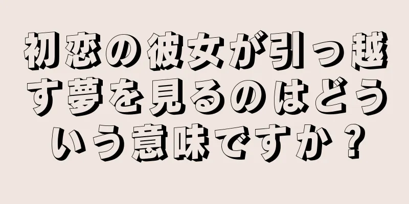 初恋の彼女が引っ越す夢を見るのはどういう意味ですか？