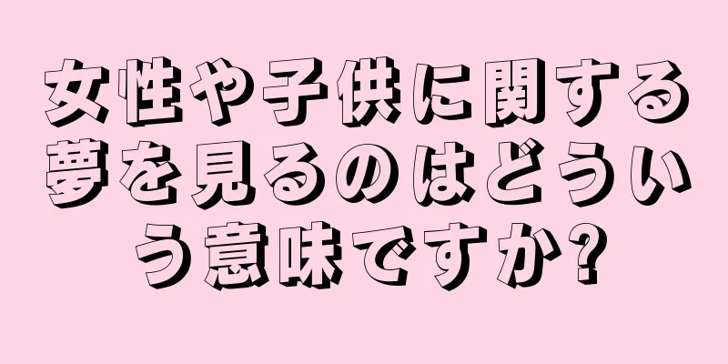 女性や子供に関する夢を見るのはどういう意味ですか?