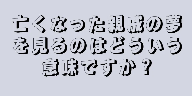 亡くなった親戚の夢を見るのはどういう意味ですか？