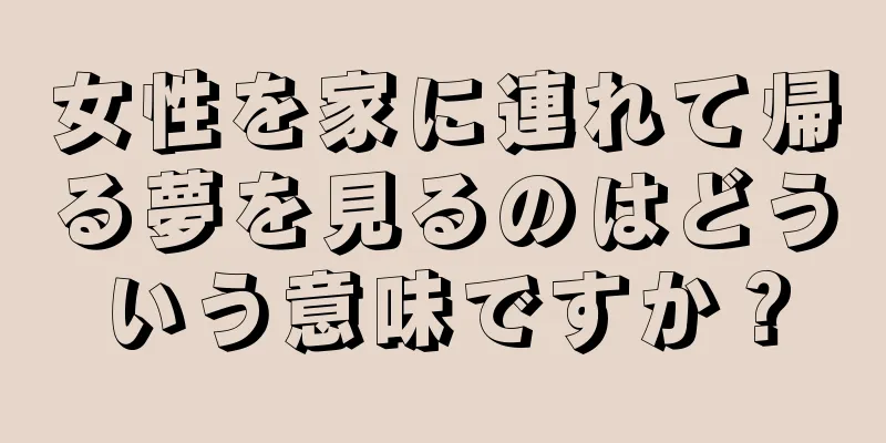 女性を家に連れて帰る夢を見るのはどういう意味ですか？