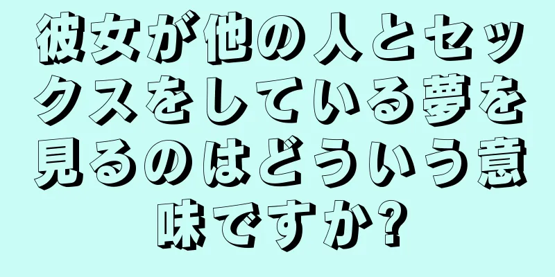 彼女が他の人とセックスをしている夢を見るのはどういう意味ですか?