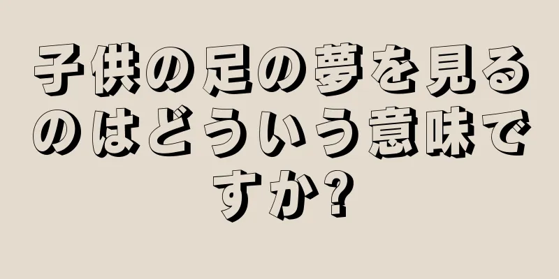 子供の足の夢を見るのはどういう意味ですか?