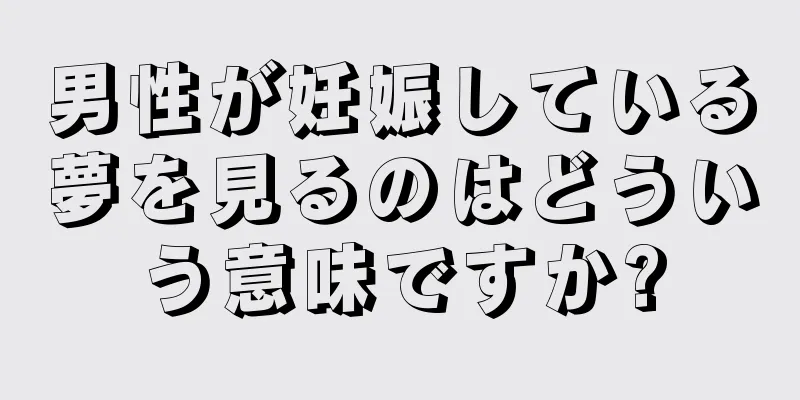 男性が妊娠している夢を見るのはどういう意味ですか?