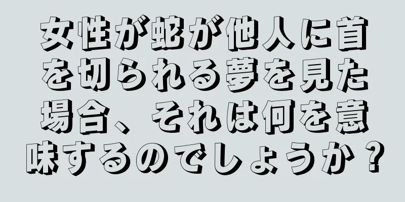 女性が蛇が他人に首を切られる夢を見た場合、それは何を意味するのでしょうか？