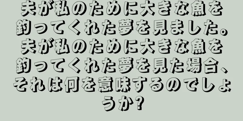 夫が私のために大きな魚を釣ってくれた夢を見ました。夫が私のために大きな魚を釣ってくれた夢を見た場合、それは何を意味するのでしょうか?
