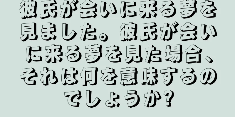彼氏が会いに来る夢を見ました。彼氏が会いに来る夢を見た場合、それは何を意味するのでしょうか?