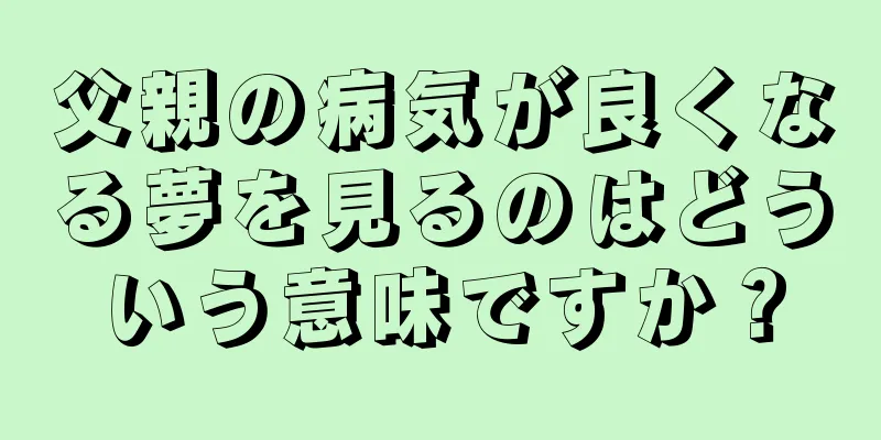 父親の病気が良くなる夢を見るのはどういう意味ですか？