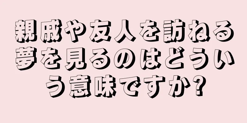 親戚や友人を訪ねる夢を見るのはどういう意味ですか?