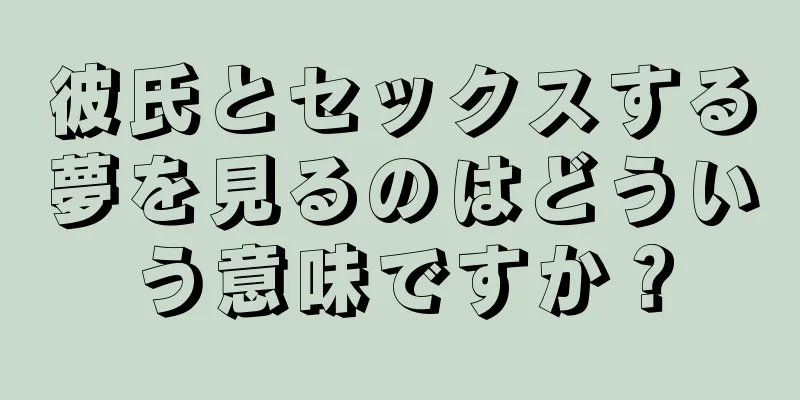 彼氏とセックスする夢を見るのはどういう意味ですか？