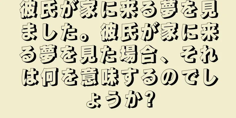 彼氏が家に来る夢を見ました。彼氏が家に来る夢を見た場合、それは何を意味するのでしょうか?