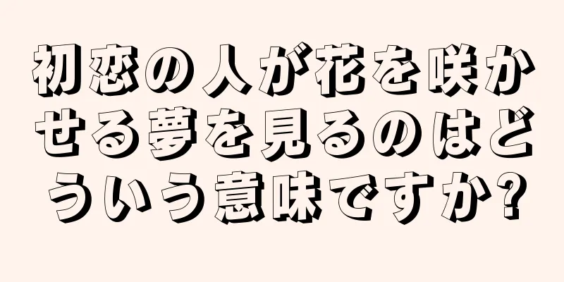初恋の人が花を咲かせる夢を見るのはどういう意味ですか?