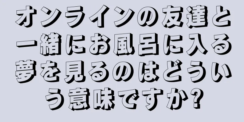 オンラインの友達と一緒にお風呂に入る夢を見るのはどういう意味ですか?